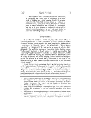 2006]                           SOCIAL JUSTICE                                           3

             A philosophy of praxis cannot but present itself at the outset
        in a polemical and critical guise, as superseding the existing
        mode of thinking and existing concrete thought (the existing
        cultural world). First of all, therefore, it must be a criticism of
        “common sense”, basing itself initially, however, on common
        sense in order to demonstrate that “everyone” is a philosopher
        and that it is not a question of introducing from scratch a
        scientific form of thought into everyone’s individual life, but of
        renovating and making “critical” an already existing activity.1



                                  INTRODUCTION
      It is difficult to introduce a reader, not privy to the current debate on
European private law, to what is understood by “social dimension” within
it. Indeed, the idea is quite minimal and it has been spelled out recently in
“Social Justice in European Contract Law: A Manifesto”2 (“Social Justice
Manifesto” or “Manifesto”). In this article, a group of scholars have
dedicated a few academic meetings to express the feeling that the current
“technocratic” clothing of legal Europe is highly questionable; that
European private law cannot be constructed as a merely technical or neutral
exercise of institution building, but rather its “political dimension” should
be clearly recognized; that, to the contrary, Brussels handles the European
private law process as a matter strictly functional to the needs of the
construction of an open market; and that what suffers in this process is
“social justice.”3
      While the foes of the project are clearly spelled out in the Manifesto
as the “technocrats and bureaucrats” in Brussels, a lot of self-restraint is
exercised when it comes to a self critique of the role of legal academia in
the process of Europeanization of private law. In contrast, we portray as
deeply problematic the many issues related to a line of scholarship now
developing as a well-founded industry by the institutions in Brussels.4

1.   ANTONIO GRAMSCI, SELECTIONS FROM THE PRISON NOTEBOOKS OF ANTONIO GRAMSCI
     330-31 (Quintin Hoare & Geoffrey Nowell Smith eds. & trans., 10th prtg., Int’l
     Publishers 1989) (1971). One can also see the influence of Gramsci in the work of
     PARTHA CHATTERJEE, THE NATION AND ITS FRAGMENTS: COLONIAL AND
     POSTCOLONIAL HISTORIES (1993).
2.   Study Group on Social Justice in European Private Law, Social Justice in European
     Contract Law: A Manifesto, 10 EUR. L.J. 653 (2004) [hereinafter Social Justice
     Manifesto].
3.   See generally id. (discussing the meaning of a social dimension in European private
     law discourse).
4.   While some resource-controlling scholars are more ready to yield to a pattern of
     influence and prestige connected to the self-appointed role of “private legislators,”
 