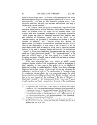 30                      NEW ENGLAND LAW REVIEW                               [Vol. 41:1

produced by sovereign States. The industry of European private law shares
its crusade against the political-based production of law with that of “Law
and Economics” (and with the other industries glimpsed above). Anti-
positivism turns into anti-state, and anti-state into anti-law. The baby is
thrown away with the bathwater.
      In the European Union, the political actors in the corporate anti-law
movement are the same as those in the United States, but the targets and the
means are different. While the targets are the Member States’ legal
systems, with their incremental development of institutional systems of
“social” private law (protective formalism, mandatory law, notarized acts,
and measures of contractual justice such as the broad use of
“unconscionability” or “good faith”), the means are the creation of another
industry, the so-called “new” European private law. Because the
transformation of scholarly movements into industries precludes critical
thinking, the consequence of this move is the incapacity to set an
independent agenda and the desire to follow that of corporate-captured
Brussels, in the hope of obtaining funding and prestige. The emphasis on
“contract” as the privileged tool of the European private law process is no
small part of such hegemonic agenda.132 The “contractualization” of the
legal and political spaces, in fact, has opened new venues for neo-
liberalism, suggesting a flexible order in which rights and secured positions
are abandoned to the market logic.
      While both approaches have been saluted as widely needed
challenges against obsolete legal formalism and positivist approaches to
legal reasoning, in both contexts they ended up as an ideological
legitimization of the new global legislators. In the United States, efficiency
functioned as the key element of success of the anti-law movement by
endorsing its neo-liberal policies. The transformation of European private
law scholarship into an industry has been a successful strategy by which
Brussels has both selected its neo-liberal allies (Lando, Von Bar, etc.) and
has, so to say, “organized” the resistance.133 In fact, a “Network of
Excellence” created by the Commission’s Sixth Framework Program
brought together neo-liberal expectations with some of the social justice


132. An organization that has flourished for this purpose is the Society for European
     Contract Law (SECOLA), which has been highly instrumental to the present focus on
     a contractarian vision of the European legal landscape. See SECOLA, http://www.
     secola.org (last visited Dec. 4, 2006). Its most recent publishing effort is GENERAL
     CLAUSES AND STANDARDS IN EUROPEAN CONTRACT LAW: COMPARATIVE LAW, EC
     LAW AND CONTRACT LAW CODIFICATION (Stefan Grundmann & Denis Mazeaud eds.,
     Private Law in European Context Series, 2006).
133. See Ugo Mattei, Basics First Please! A Critique of Some Recent Priorities Shown by
     the Commission’s Action Plan, in TOWARDS A EUROPEAN CIVIL CODE 297, 297 (A. S.
     Hartkamp et al. eds., 3d ed. 2004).
 