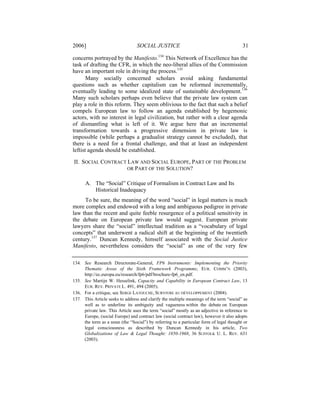 2006]                            SOCIAL JUSTICE                                          31

concerns portrayed by the Manifesto.134 This Network of Excellence has the
task of drafting the CFR, in which the neo-liberal allies of the Commission
have an important role in driving the process.135
       Many socially concerned scholars avoid asking fundamental
questions such as whether capitalism can be reformed incrementally,
eventually leading to some idealized state of sustainable development.136
Many such scholars perhaps even believe that the private law system can
play a role in this reform. They seem oblivious to the fact that such a belief
compels European law to follow an agenda established by hegemonic
actors, with no interest in legal civilization, but rather with a clear agenda
of dismantling what is left of it. We argue here that an incremental
transformation towards a progressive dimension in private law is
impossible (while perhaps a gradualist strategy cannot be excluded), that
there is a need for a frontal challenge, and that at least an independent
leftist agenda should be established.

II. SOCIAL CONTRACT LAW AND SOCIAL EUROPE, PART OF THE PROBLEM
                    OR PART OF THE SOLUTION?


      A. The “Social” Critique of Formalism in Contract Law and Its
         Historical Inadequacy
     To be sure, the meaning of the word “social” in legal matters is much
more complex and endowed with a long and ambiguous pedigree in private
law than the recent and quite feeble resurgence of a political sensitivity in
the debate on European private law would suggest. European private
lawyers share the “social” intellectual tradition as a “vocabulary of legal
concepts” that underwent a radical shift at the beginning of the twentieth
century.137 Duncan Kennedy, himself associated with the Social Justice
Manifesto, nevertheless considers the “social” as one of the very few

134. See Research Directorate-General, FP6 Instruments: Implementing the Priority
     Thematic Areas of the Sixth Framework Programme, EUR. COMM’N (2003),
     http://ec.europa.eu/research/fp6/pdf/brochure-fp6_en.pdf.
135. See Martijn W. Hesselink, Capacity and Capability in European Contract Law, 13
     EUR. REV. PRIVATE L. 491, 494 (2005).
136. For a critique, see SERGE LATOUCHE, SURVIVRE AU DÉVELOPPEMENT (2004).
137. This Article seeks to address and clarify the multiple meanings of the term “social” as
     well as to underline its ambiguity and vagueness within the debate on European
     private law. This Article uses the term “social” mostly as an adjective in reference to
     Europe, (social Europe) and contract law (social contract law), however it also adopts
     the term as a noun (the “Social”) by referring to a particular form of legal thought or
     legal consciousness as described by Duncan Kennedy in his article, Two
     Globalizations of Law & Legal Thought: 1850-1968, 36 SUFFOLK U. L. REV. 631
     (2003).
 