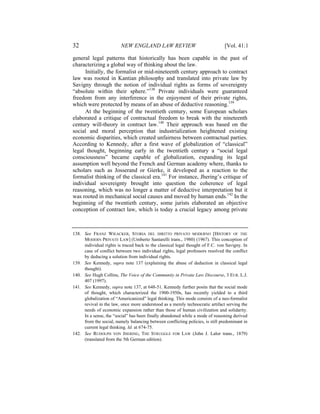32                       NEW ENGLAND LAW REVIEW                                 [Vol. 41:1

general legal patterns that historically has been capable in the past of
characterizing a global way of thinking about the law.
     Initially, the formalist or mid-nineteenth century approach to contract
law was rooted in Kantian philosophy and translated into private law by
Savigny through the notion of individual rights as forms of sovereignty
“absolute within their sphere.”138 Private individuals were guaranteed
freedom from any interference in the enjoyment of their private rights,
which were protected by means of an abuse of deductive reasoning.139
     At the beginning of the twentieth century, some European scholars
elaborated a critique of contractual freedom to break with the nineteenth
century will-theory in contract law.140 Their approach was based on the
social and moral perception that industrialization heightened existing
economic disparities, which created unfairness between contractual parties.
According to Kennedy, after a first wave of globalization of “classical”
legal thought, beginning early in the twentieth century a “social legal
consciousness” became capable of globalization, expanding its legal
assumption well beyond the French and German academy where, thanks to
scholars such as Josserand or Gierke, it developed as a reaction to the
formalist thinking of the classical era.141 For instance, Jhering’s critique of
individual sovereignty brought into question the coherence of legal
reasoning, which was no longer a matter of deductive interpretation but it
was rooted in mechanical social causes and moved by human ends.142 In the
beginning of the twentieth century, some jurists elaborated an objective
conception of contract law, which is today a crucial legacy among private



138. See FRANZ WIEACKER, STORIA DEL DIRITTO PRIVATO MODERNO [HISTORY OF THE
     MODERN PRIVATE LAW] (Umberto Santarelli trans., 1980) (1967). This conception of
     individual rights is traced back to the classical legal thought of F.C. von Savigny. In
     case of conflict between two individual rights, legal professors resolved the conflict
     by deducing a solution from individual rights.
139. See Kennedy, supra note 137 (explaining the abuse of deduction in classical legal
     thought).
140. See Hugh Collins, The Voice of the Community in Private Law Discourse, 3 EUR. L.J.
     407 (1997).
141. See Kennedy, supra note 137, at 648-51. Kennedy further posits that the social mode
     of thought, which characterized the 1900-1950s, has recently yielded to a third
     globalization of “Americanized” legal thinking. This mode consists of a neo-formalist
     revival in the law, once more understood as a merely technocratic artifact serving the
     needs of economic expansion rather than those of human civilization and solidarity.
     In a sense, the “social” has been finally abandoned while a mode of reasoning derived
     from the social, namely balancing between conflicting policies, is still predominant in
     current legal thinking. Id. at 674-75.
142. See RUDOLPH VON JHERING, THE STRUGGLE FOR LAW (John J. Lalor trans., 1879)
     (translated from the 5th German edition).
 