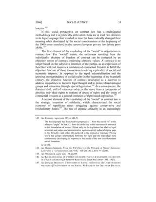 2006]                            SOCIAL JUSTICE                                           33

lawyers.143
      If this social perspective on contract law has a multifaceted
methodology and it is politically ambivalent, there are at least two elements
in its legal language that traveled in time but have radically changed their
meaning when developed by the social consciousness at the beginning of
the 1900s once translated in the current European private law debate post-
1950s.144
      The first element of the vocabulary of the “social” is objectivism in
contract law. For “social” jurists, the unfairness resulting from the
individualist doctrine of freedom of contract can be corrected by an
objective notion of contract, endorsing altruistic values. A contract is no
longer based on the subjective intention of the parties, as an expression of
their free will, but requires a limitation of contractual freedom to fulfill the
objective function of those transactions involving a plurality of social and
economic interests. In response to the rapid industrialization and the
growing interdependence of social reality in the beginning of the twentieth
century, the objective function of contract developed as a doctrine to
address inequalities in Western legal thought and to protect disadvantaged
groups and minorities through special legislation.145 As a consequence, the
doctrinal shift, still of relevance today, is the move from a conception of
absolute individual rights to notions of abuse of rights and the limits of
contractual freedom as a general limitation of right-based approaches.146
      A second element of the vocabulary of the “social” in contract law is
the strategic invention of solidarity, which characterized the social
economy of republican states struggling against conservative and
revolutionary forces.147 The rise of organic solidarity in an increasingly


143. See Kennedy, supra note 137, at 648-51.
         The Social people had four positive proposals: (1) from the social “is” to the
         adaptive “ought” for law, (2) from the deductive to the instrumental approach
         to the formulation of norms, (3) not only by the legislature but also by legal
         scientists and judges and administrative agencies openly acknowledging gaps
         in the formally valid order, (4) anchored in the normative practices (“living
         law”) that groups intermediate between the state and the individual were
         continuously developing in response to the needs of the new interdependent
         social formation.
     Id. at 651.
144. See Duncan Kennedy, From the Will Theory to the Principle of Private Autonomy:
     Lon Fuller’s “Consideration and Form,” 100 COLUM. L. REV. 94 (2000).
145. See WIEACKER, supra note 138, at 289.
146. See LOUIS JOSSERAND, DE L’ESPRIT DES DROITS ET DE LEUR RELATIVITÉ: THÉORIE DITE
     DE L’ABUS DES DROITS [OF SPIRIT OF RIGHTS AND THEIR RELATIVITY] 386 (1927).
147. See JACQUES DONZELOT, L’INVENTION DU SOCIAL: ESSAI SUR LE DÉCLIN DES PASSIONS
     POLITIQUES [THE INVENTION OF THE SOCIAL: AN ESSAY ON THE DECLINE OF POLITICAL
 