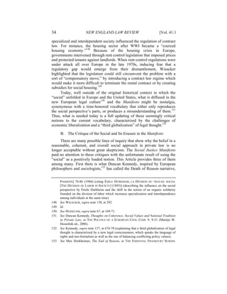 34                        NEW ENGLAND LAW REVIEW                                 [Vol. 41:1

specialized and interdependent society influenced the regulation of contract
law. For instance, the housing sector after WWI became a “coerced
housing economy.”148 Because of the housing crisis in Europe,
governments intervened through rent control legislation that imposed prices
and protected tenants against landlords. When rent control regulations were
under attack all over Europe in the late 1970s, inducing fear that a
regulatory gap would emerge from their dismantlement, Wieacker
highlighted that the legislature could still circumvent the problem with a
sort of “compensatory move,” by introducing a contract law regime which
would make it more difficult to terminate the rental contract or by creating
subsidies for social housing.149
      Today, well outside of the original historical context in which the
“social” unfolded in Europe and the United States, what is diffused in the
new European legal culture150 and the Manifesto might be nostalgia,
synonymous with a time-honored vocabulary that either only reproduces
the social perspective’s parts, or produces a misunderstanding of them.151
Thus, what is needed today is a full updating of these seemingly critical
notions to the current vocabulary, characterized by the challenges of
economic liberalization and a “third globalization” of legal thought.152

       B. The Critique of the Social and Its Erasure in the Manifesto
     There are many possible lines of inquiry that show why the belief in a
reasonable, coherent, and overall social approach in private law is no
longer acceptable without great skepticism. The Social Justice Manifesto
paid no attention to these critiques with the unfortunate result of using the
“social” as a positively loaded notion. This Article provides three of them
among many. First there is what Duncan Kennedy, inspired by European
philosophers and sociologists,153 has called the Death of Reason narrative,


       PASSIONS] 76-86 (1984) (citing ÉMILE DURKHEIM, LA DIVISION DU TRAVAIL SOCIAL
       [THE DIVISION OF LABOR IN SOCIETY] (1893)) (describing the influence on the social
       perspective by Émile Durkheim and the shift in the notion of an organic solidarity
       founded on the division of labor which increases specialization and interdependence
       among individuals at the same time).
148.   See WIEACKER, supra note 138, at 292.
149.   Id.
150.   See HESSELINK, supra note 67, at 169-71.
151.   See Duncan Kennedy, Thoughts on Coherence, Social Values and National Tradition
       in Private Law, in THE POLITICS OF A EUROPEAN CIVIL CODE 9, 9-31 (Martijn W.
       Hesselink ed., 2006).
152.   See Kennedy, supra note 137, at 674-78 (explaining that a third globalization of legal
       thought is characterized by a new legal consciousness, which speaks the language of
       rights and neo-formalism as well as the one of balancing conflicting policy values).
153.   See Max Horkheimer, The End of Reason, in THE ESSENTIAL FRANKFURT SCHOOL
 