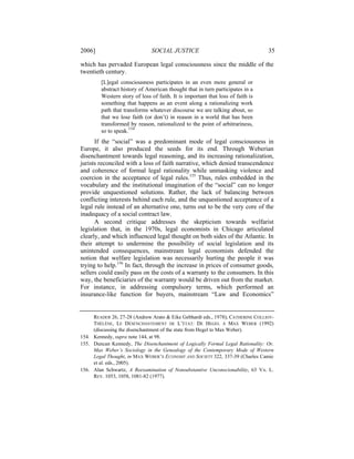 2006]                         SOCIAL JUSTICE                                    35

which has pervaded European legal consciousness since the middle of the
twentieth century.
        [L]egal consciousness participates in an even more general or
        abstract history of American thought that in turn participates in a
        Western story of loss of faith. It is important that loss of faith is
        something that happens as an event along a rationalizing work
        path that transforms whatever discourse we are talking about, so
        that we lose faith (or don’t) in reason in a world that has been
        transformed by reason, rationalized to the point of arbitrariness,
        so to speak.154
      If the “social” was a predominant mode of legal consciousness in
Europe, it also produced the seeds for its end. Through Weberian
disenchantment towards legal reasoning, and its increasing rationalization,
jurists reconciled with a loss of faith narrative, which denied transcendence
and coherence of formal legal rationality while unmasking violence and
coercion in the acceptance of legal rules.155 Thus, rules embedded in the
vocabulary and the institutional imagination of the “social” can no longer
provide unquestioned solutions. Rather, the lack of balancing between
conflicting interests behind each rule, and the unquestioned acceptance of a
legal rule instead of an alternative one, turns out to be the very core of the
inadequacy of a social contract law.
      A second critique addresses the skepticism towards welfarist
legislation that, in the 1970s, legal economists in Chicago articulated
clearly, and which influenced legal thought on both sides of the Atlantic. In
their attempt to undermine the possibility of social legislation and its
unintended consequences, mainstream legal economists defended the
notion that welfare legislation was necessarily hurting the people it was
trying to help.156 In fact, through the increase in prices of consumer goods,
sellers could easily pass on the costs of a warranty to the consumers. In this
way, the beneficiaries of the warranty would be driven out from the market.
For instance, in addressing compulsory terms, which performed an
insurance-like function for buyers, mainstream “Law and Economics”


     READER 26, 27-28 (Andrew Arato & Eike Gebhardt eds., 1978); CATHERINE COLLIOT-
     THÉLÈNE, LE DÉSENCHANTEMENT DE L’ÉTAT: DE HEGEL Á MAX WEBER (1992)
     (discussing the disenchantment of the state from Hegel to Max Weber).
154. Kennedy, supra note 144, at 98.
155. Duncan Kennedy, The Disenchantment of Logically Formal Legal Rationality: Or,
     Max Weber’s Sociology in the Genealogy of the Contemporary Mode of Western
     Legal Thought, in MAX WEBER’S ECONOMY AND SOCIETY 322, 337-39 (Charles Camic
     et al. eds., 2005).
156. Alan Schwartz, A Reexamination of Nonsubstantive Unconscionability, 63 VA. L.
     REV. 1053, 1058, 1081-82 (1977).
 