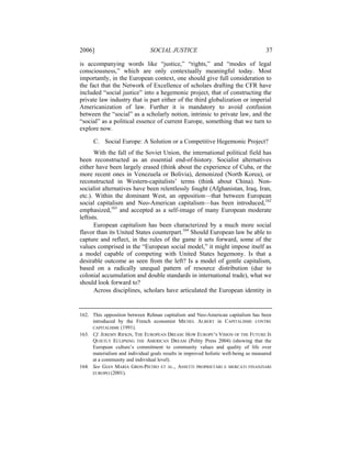 2006]                           SOCIAL JUSTICE                                        37

is accompanying words like “justice,” “rights,” and “modes of legal
consciousness,” which are only contextually meaningful today. Most
importantly, in the European context, one should give full consideration to
the fact that the Network of Excellence of scholars drafting the CFR have
included “social justice” into a hegemonic project, that of constructing the
private law industry that is part either of the third globalization or imperial
Americanization of law. Further it is mandatory to avoid confusion
between the “social” as a scholarly notion, intrinsic to private law, and the
“social” as a political essence of current Europe, something that we turn to
explore now.

      C. Social Europe: A Solution or a Competitive Hegemonic Project?
       With the fall of the Soviet Union, the international political field has
been reconstructed as an essential end-of-history. Socialist alternatives
either have been largely erased (think about the experience of Cuba, or the
more recent ones in Venezuela or Bolivia), demonized (North Korea), or
reconstructed in Western-capitalists’ terms (think about China). Non-
socialist alternatives have been relentlessly fought (Afghanistan, Iraq, Iran,
etc.). Within the dominant West, an opposition—that between European
social capitalism and Neo-American capitalism—has been introduced,162
emphasized,163 and accepted as a self-image of many European moderate
leftists.
       European capitalism has been characterized by a much more social
flavor than its United States counterpart.164 Should European law be able to
capture and reflect, in the rules of the game it sets forward, some of the
values comprised in the “European social model,” it might impose itself as
a model capable of competing with United States hegemony. Is that a
desirable outcome as seen from the left? Is a model of gentle capitalism,
based on a radically unequal pattern of resource distribution (due to
colonial accumulation and double standards in international trade), what we
should look forward to?
       Across disciplines, scholars have articulated the European identity in


162. This opposition between Rehnan capitalism and Neo-American capitalism has been
     introduced by the French economist MICHEL ALBERT in CAPITALISME CONTRE
     CAPITALISME (1991).
163. Cf. JEREMY RIFKIN, THE EUROPEAN DREAM: HOW EUROPE’S VISION OF THE FUTURE IS
     QUIETLY ECLIPSING THE AMERICAN DREAM (Polity Press 2004) (showing that the
     European culture’s commitment to community values and quality of life over
     materialism and individual goals results in improved holistic well-being as measured
     at a community and individual level).
164. See GIAN MARIA GROS-PIETRO ET AL., ASSETTI PROPRIETARI E MERCATI FINANZIARI
     EUROPEI (2001).
 