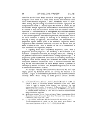 38                     NEW ENGLAND LAW REVIEW                             [Vol. 41:1

opposition to the United States model of homologated capitalism. The
European Union stands as a softer, more diverse, and ultimately more
social model of market integration.165 If the United States stands as a multi-
ethnic melting pot pervaded by racial and socio-economic segregation, the
European Union stands as a welfare regime that protects its citizens, but not
its outsiders, through rights-based and solidaristic multicultural claims.166
We should be wary of such flawed theories that are aimed to construct
capitalism as a sustainable model of development; provided some moderate
reforms of its most savage distortions are cured. The essence of capitalism
is much easier to perceive when it has its gloves off, and one of the risks of
the social aesthetics is exactly its working as an ideological device,
masking a reality of hypocrisy, neo-colonialism, and exploitation. No
progressive agenda should point at an alternative hegemonic model.
Hegemony is what should be relentlessly criticized, and the real issue, on
which it is hard to take a side, is whether the law can or cannot serve at
least transitional, anti-hegemonic purposes.
      In departing from these competitive hegemonic views, from a
progressive political perspective, the possibility of Social Europe is no
more than a compromise of realism, but it might, at least, be a first step in
the gradualist construction of a more civilized worldly legal landscape.167 A
progressive agenda ought to look for solutions by considering the variety of
European social models through the awareness that market outsiders,
immigrants, and those who have no access to business transactions, who
may be the first beneficiaries of Social Europe should a platform of
opening it up become successful. Thus, European integration could be seen
as a moderate redistributive exercise.
      We will pose here only a few questions for discussion that have been
largely ignored by European private law serving the function of an
industry. Our goal is to tackle those preliminary issues that the continued
scholarly debate should clarify to make political choices possible.


165. See ALBERTO ALESINA & EDWARD L. GLAESER, FIGHTING POVERTY IN THE US AND
     EUROPE: A WORLD OF DIFFERENCE (Rodolfo DeBenedetti Lecture Series, 2004);
     Charles F. Sabel & Jonathan Zeitlin, Learning from Difference: The New
     Architecture of Experimentalist Governance in the European Union 9-10 (June 13,
     2006) (unpublished paper prepared for presentation at the ARENA Seminar, Centre
     for European Studies, University of Oslo), http://www.arena.uio.no/events/seminar
     papers/2006/Zeitlin_June06.pdf.
166. See ÉTIENNE BALIBAR, WE, THE PEOPLE OF EUROPE? (James Swenson trans., 2004);
     HAUKE BRUNKHORST, SOLIDARITY: FROM CIVIC FRIENDSHIP TO A GLOBAL LEGAL
     COMMUNITY (Jeffrey Flynn trans., 2005).
167. Cf. Guy Canivet & Horatia Muir Watt, Européanisation du droit privé et justice
     Sociale [Europeanization of Private Law and Social Justice], 13 ZEITSCHRIFT FÜR
     EUROPÄISCHES PRIVATRECHT [Z. EU. P.] 517, 517-22 (2005) (F.R.G.).
 