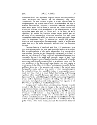 2006]                        SOCIAL JUSTICE                                 39

Institutions should serve a purpose. Proposed reforms and changes should
create advantages and benefits for the community they serve.
Consequently, the first question to pose is: whose interests does the
European private law system have to serve? Is the European law only to
serve the interests of the Europeans? Alternatively, is Europe a sufficiently
strong world power (both in terms of economy and culture) that its legal
system can influence global developments in the present moment of high
uncertainty about what path we should walk in the future of world
capitalism? We submit that European private lawyers should take full
advantage of the cosmopolitan perspective stemming from their more
cosmopolitan background, which has proven to be a necessity rather than a
choice in present-day Europe. For example, they should think worldly,
imagine a legal structure of the European market capable of working as a
model that serves the global community and not merely the European
interests.
      European lawyers, if paralleled with their U.S. counterparts, have
been good comparativists but very poor economists and social scientists.
This lack of knowledge of other social sciences has, for a long period of
time, confined European lawyers (common lawyers as well as civilians) to
a useless black-letter style of legal positivistic analysis that has made them
completely disregard the social and economic impact of their legal
constructions. Once the costs of legalism have been understood, at least by
some avant-garde (mostly comparativists) in a relatively recent past, the
poor conditions of the background understanding can stop playing a
negative role. In the efforts of their kampf against positivism and in the late
and hasty discovery of the existence and virtues of the market, many
European lawyers (as well as a large number of policy makers throughout
the political spectrum) have trusted the virtues of an unregulated market
much more than what is in order. Rather than limiting and trimming
regulation where wasteful, European legal culture, similar to “Law and
Economics” in the United States, participated in surrendering the political
process and its legitimated production of binding rules of behavior to
unrestricted market practices only softly regulated, when regulated at all.
This trend, to say the least, is based on bad economics.
      European policy makers should not underestimate the major potential
impact of what happens today in Europe in the current lawless global
corporate marketplace. Many people in the world (including, in the United
States, the many discontents of the World Bank, and the IMF as global
lawmakers) would welcome a truly responsible piece of economic
legislation, something that Europe owes to humankind to make good its
less than respectable exploitive past. A radically reformed European legal
system, prestigious because of the culture behind it, could become, in the
global world, a true world model; provided that mainstream European
 