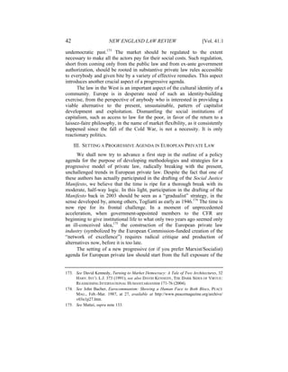 42                     NEW ENGLAND LAW REVIEW                            [Vol. 41:1

undemocratic past.173 The market should be regulated to the extent
necessary to make all the actors pay for their social costs. Such regulation,
short from coming only from the public law and from ex-ante government
authorization, should be rooted in substantive private law rules accessible
to everybody and given bite by a variety of effective remedies. This aspect
introduces another crucial aspect of a progressive agenda.
      The law in the West is an important aspect of the cultural identity of a
community. Europe is in desperate need of such an identity-building
exercise, from the perspective of anybody who is interested in providing a
viable alternative to the present, unsustainable, pattern of capitalist
development and exploitation. Dismantling the social institutions of
capitalism, such as access to law for the poor, in favor of the return to a
laissez-faire philosophy, in the name of market flexibility, as it consistently
happened since the fall of the Cold War, is not a necessity. It is only
reactionary politics.

     III. SETTING A PROGRESSIVE AGENDA IN EUROPEAN PRIVATE LAW
      We shall now try to advance a first step in the outline of a policy
agenda for the purpose of developing methodologies and strategies for a
progressive model of private law, radically breaking with the present,
unchallenged trends in European private law. Despite the fact that one of
these authors has actually participated in the drafting of the Social Justice
Manifesto, we believe that the time is ripe for a thorough break with its
moderate, half-way logic. In this light, participation in the drafting of the
Manifesto back in 2003 should be seen as a “gradualist” strategy, in the
sense developed by, among others, Togliatti as early as 1946.174 The time is
now ripe for its frontal challenge. In a moment of unprecedented
acceleration, when government-appointed members to the CFR are
beginning to give institutional life to what only two years ago seemed only
an ill-conceived idea,175 the construction of the European private law
industry (symbolized by the European Commission-funded creation of the
“network of excellence”) requires radical critique and production of
alternatives now, before it is too late.
      The setting of a new progressive (or if you prefer Marxist/Socialist)
agenda for European private law should start from the full exposure of the


173. See David Kennedy, Turning to Market Democracy: A Tale of Two Architectures, 32
     HARV. INT’L L.J. 373 (1991); see also DAVID KENNEDY, THE DARK SIDES OF VIRTUE:
     REASSESSING INTERNATIONAL HUMANITARIANISM 171-76 (2004).
174. See John Bacher, Eurocommunism: Showing a Human Face to Both Blocs, PEACE
     MAG., Feb.-Mar. 1987, at 27, available at http://www.peacemagazine.org/archive/
     v03n1p27.htm.
175. See Mattei, supra note 133.
 