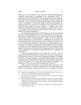 2006]                           SOCIAL JUSTICE                                        43

“third ways,” “end of history,” and “new labor” logics that dominate the
Manifesto, which makes it participate in the “harmonious” logic176 of
construction of the “inevitability” of the current patterns of power disparity,
both within the Union and outside of the borders of fortress Europe. By
claiming a “social” exception to the neo-liberal logic, and by making the
“social” an alternative to the current model of neo-liberal domination, the
Manifesto blames the current state of affairs on the technocratic way in
which Brussels handles the issue. Moreover, it implies some moral
superiority of the European model of capitalism as opposed to the U.S. one;
an assumption that is entirely unproven and that only serves to hide a
higher level of political hypocrisy.
      The European political logics of the Manifesto, just like the dominant
platform of the Democratic Party in the United States, are nothing more
than political superstructures in the present phase of global capitalism.
These logics cannot be distinguished in moral terms, but should be
critically appreciated as political allies in maintaining the economic and
social status quo and, for what matters here, the system of private law as a
tool of decentralized domination rather than of cultural expression and
liberation. This strategy of pointing at the responsibilities of some extremes
or exceptions, rather than appreciating those of the dominating middle
ground is particularly diffused in the privileged social class of jurists, who
thrive in its business of granting principled legitimization to inequality and
exploitation.177
      Thus, the current necessity of the legal left178 to face a line of
questions that Pietro Barcellona was posing more than thirty years ago and
that need some answers in the current transformative phase of European
private law: “In what conditions is it possible to be politically active while
remaining jurists? What political change is possible to reach with the tools
of the law? What are the legal tools that should be preferred in a
perspective of (more or less radical) transformation of society?”179
      These questions point today, even more than thirty years ago, at the
political necessity of a dramatic discontinuity in the settled balance of
power in the dialectic between private law as an agency of market

176. In the sense discussed by LAURA NADER in HARMONY IDEOLOGY: JUSTICE AND
     CONTROL IN A ZAPOTEC MOUNTAIN VILLAGE 307-08 (1990).
177. See GIORGIO AGAMBEN, HOMO SACER: SOVEREIGN POWER AND BARE LIFE (Daniel
     Heller-Roazen trans., 1998).
178. For some proposals in need of being transformed into legal praxis, see most recently
     ROBERTO MANGABEIRA UNGER, WHAT SHOULD THE LEFT PROPOSE? (2005).
     Unfortunately, Unger has given up, in recent years, on the issue of how to transform
     these proposals into legal action.
179. See PIETRO BARCELLONA, L’ USO ALTERNATIVO DEL DIRITTO: ORTODOSSIA GIURIDICA
     E PRATICA POLITICA (1973).
 