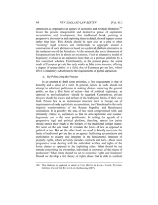 44                   NEW ENGLAND LAW REVIEW                         [Vol. 41:1

oppression as opposed to an agency of economic and political liberation.180
Given the present irresponsible and destructive phase of capitalistic
accumulation and development, this intellectual break, pointing at
progressive alternatives and exploring them in detail, should happen sooner
rather than later. This Article should be seen also as a plea to other
“resisting” legal scholars and intellectuals to aggregate around a
construction of such alternatives based on a political platform alternative to
the moderate one of the Manifesto. At the moment, the social dimension of
European private law is almost an oxymoron, if not an alternative model of
hegemony, evoked as an aspiration more than as a political platform by a
few concerned scholars. Unfortunately, in the present phase, the social
mode of European private law only works as false consciousness, offering
a degree of respectability to a field, that of European private law, whose
DNA is inherently subservient to the requirements of global capitalism.

     A. Re-Politicizing the Process
      In an attempt to draft some priorities, a first requirement is that of
humility and a sense of a limit. In general, jurists, as such, should not
attempt to substitute politicians in making choices impacting the general
public, so that a first limit of action—that of political legitimacy, as
opposed to professionalism—should be regained. Contrariwise, private
lawyers should be aware and defiant of the traditional limits of their own
field. Private law is an institutional structure born in Europe out of
requirements of early capitalistic accumulation, itself functional to the early
imperial transformations of the Roman Republic and Renaissance
colonialism. It is possibly the area of law most compromised with, and
intimately related to, capitalism so that its anti-capitalistic and counter-
hegemonic use is the most problematic. In setting the agenda of a
progressive legal and political platform, therefore, private law jurists
should stretch their reach to the borders of the traditional subject matter.
We need, on the one hand, to reinstate the limits of law as opposed to
political action. But on the other hand, we need to bluntly overcome the
limits of traditional private law as an agency facilitating accumulation and
exploitation to occupy and integrate in the fundamental structure of
property rights, which certainly includes contracts and torts—those more
progressive areas dealing with the individual welfare and rights of the
lower classes as opposed to the exploiting elites. What should be our
attitude concerning the ownership, individual or corporate, of the means of
production? What limits should we set to economic rights and freedoms?
Should we develop a full theory of rights abuse that is able to confront


180. This dialectic is explored in detail in UGO MATTEI & LAURA NADER, PLUNDER:
     IMPERIAL USES OF THE RULE OF LAW (forthcoming 2007).
 