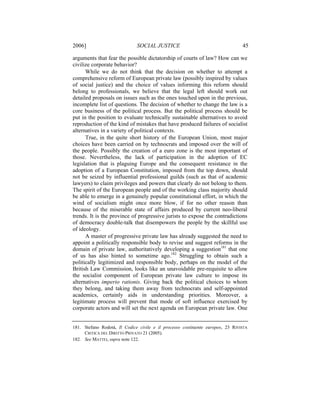 2006]                         SOCIAL JUSTICE                                    45

arguments that fear the possible dictatorship of courts of law? How can we
civilize corporate behavior?
      While we do not think that the decision on whether to attempt a
comprehensive reform of European private law (possibly inspired by values
of social justice) and the choice of values informing this reform should
belong to professionals, we believe that the legal left should work out
detailed proposals on issues such as the ones touched upon in the previous,
incomplete list of questions. The decision of whether to change the law is a
core business of the political process. But the political process should be
put in the position to evaluate technically sustainable alternatives to avoid
reproduction of the kind of mistakes that have produced failures of socialist
alternatives in a variety of political contexts.
      True, in the quite short history of the European Union, most major
choices have been carried on by technocrats and imposed over the will of
the people. Possibly the creation of a euro zone is the most important of
those. Nevertheless, the lack of participation in the adoption of EC
legislation that is plaguing Europe and the consequent resistance in the
adoption of a European Constitution, imposed from the top down, should
not be seized by influential professional guilds (such as that of academic
lawyers) to claim privileges and powers that clearly do not belong to them.
The spirit of the European people and of the working class majority should
be able to emerge in a genuinely popular constitutional effort, in which the
wind of socialism might once more blow, if for no other reason than
because of the miserable state of affairs produced by current neo-liberal
trends. It is the province of progressive jurists to expose the contradictions
of democracy double-talk that disempowers the people by the skillful use
of ideology.
      A master of progressive private law has already suggested the need to
appoint a politically responsible body to revise and suggest reforms in the
domain of private law, authoritatively developing a suggestion181 that one
of us has also hinted to sometime ago.182 Struggling to obtain such a
politically legitimized and responsible body, perhaps on the model of the
British Law Commission, looks like an unavoidable pre-requisite to allow
the socialist component of European private law culture to impose its
alternatives imperio rationis. Giving back the political choices to whom
they belong, and taking them away from technocrats and self-appointed
academics, certainly aids in understanding priorities. Moreover, a
legitimate process will prevent that mode of soft influence exercised by
corporate actors and will set the next agenda on European private law. One


181. Stefano Rodotá, Il Codice civile e il processo costituente europeo, 23 RIVISTA
     CRITICA DEL DIRITTO PRIVATO 21 (2005).
182. See MATTEI, supra note 122.
 