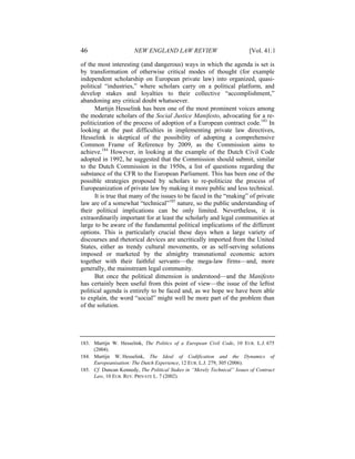 46                     NEW ENGLAND LAW REVIEW                             [Vol. 41:1

of the most interesting (and dangerous) ways in which the agenda is set is
by transformation of otherwise critical modes of thought (for example
independent scholarship on European private law) into organized, quasi-
political “industries,” where scholars carry on a political platform, and
develop stakes and loyalties to their collective “accomplishment,”
abandoning any critical doubt whatsoever.
      Martijn Hesselink has been one of the most prominent voices among
the moderate scholars of the Social Justice Manifesto, advocating for a re-
politicization of the process of adoption of a European contract code.183 In
looking at the past difficulties in implementing private law directives,
Hesselink is skeptical of the possibility of adopting a comprehensive
Common Frame of Reference by 2009, as the Commission aims to
achieve.184 However, in looking at the example of the Dutch Civil Code
adopted in 1992, he suggested that the Commission should submit, similar
to the Dutch Commission in the 1950s, a list of questions regarding the
substance of the CFR to the European Parliament. This has been one of the
possible strategies proposed by scholars to re-politicize the process of
Europeanization of private law by making it more public and less technical.
      It is true that many of the issues to be faced in the “making” of private
law are of a somewhat “technical”185 nature, so the public understanding of
their political implications can be only limited. Nevertheless, it is
extraordinarily important for at least the scholarly and legal communities at
large to be aware of the fundamental political implications of the different
options. This is particularly crucial these days when a large variety of
discourses and rhetorical devices are uncritically imported from the United
States, either as trendy cultural movements, or as self-serving solutions
imposed or marketed by the almighty transnational economic actors
together with their faithful servants—the mega-law firms—and, more
generally, the mainstream legal community.
      But once the political dimension is understood—and the Manifesto
has certainly been useful from this point of view—the issue of the leftist
political agenda is entirely to be faced and, as we hope we have been able
to explain, the word “social” might well be more part of the problem than
of the solution.




183. Martijn W. Hesselink, The Politics of a European Civil Code, 10 EUR. L.J. 675
     (2004).
184. Martijn W. Hesselink, The Ideal of Codification and the Dynamics of
     Europeanisation: The Dutch Experience, 12 EUR. L.J. 279, 305 (2006).
185. Cf. Duncan Kennedy, The Political Stakes in “Merely Technical” Issues of Contract
     Law, 10 EUR. REV. PRIVATE L. 7 (2002).
 