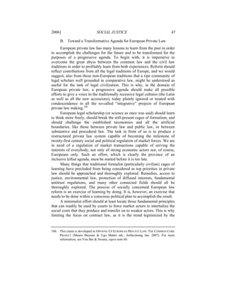 2006]                        SOCIAL JUSTICE                                  47

     B. Toward a Transformative Agenda for European Private Law
      European private law has many lessons to learn from the past in order
to accomplish the challenges for the future and to be transformed for the
purposes of a progressive agenda. To begin with, it is imperative to
overcome the great abyss between the common law and the civil law
traditions in order to profitably learn from both experiences. Reform should
reflect contributions from all the legal traditions of Europe, and we would
suggest, also from those non-European traditions that a ripe community of
legal scholars well grounded in comparative law, might be understood as
useful for the task of legal civilization. This is why, in the domain of
European private law, a progressive agenda should make all possible
efforts to give a voice to the traditionally recessive legal cultures (the Latin
as well as all the new accessions), today plainly ignored or treated with
condescendence in all the so-called “integrative” projects of European
private law making.186
      European legal scholarship (or science as once was said) should learn
to think more freely, should break the still-present cages of formalism, and
should challenge the established taxonomies and all the artificial
boundaries, like those between private law and public law, or between
substantive and procedural law. The task in front of us is to produce a
restructured private law system capable of becoming the milestone of
twenty-first century social and political regulation of market forces. We are
in need of a regulation of market transactions capable of serving the
interests of everybody, not only of strong economic actors nor, of course,
Europeans only. Such an effort, which is clearly the province of an
inclusive leftist agenda, must be started before it is too late.
      Many things that traditional formalist (particularly civilian) cages of
learning have precluded from being considered as top priorities in private
law should be approached and thoroughly explored. Remedies, access to
justice, environmental law, protection of diffused interests, fundamental
antitrust regulations, and many other connected fields should all be
thoroughly explored. The process of socially concerned European law
reform is an exercise of learning by doing. It is, however, an exercise that
needs to be done within a conscious political plan to accomplish the result.
      A minimalist effort should at least locate those fundamental principles
that can readily be used by courts to force market actors to internalize the
social costs that they produce and transfer on to weaker actors. This is why
limiting the focus on contract law, as it is the trend legitimized by the


186. This claim is developed in OPENING UP EUROPEAN PRIVATE LAW: THE COMMON CORE
     PROJECT (Mauro Bussani & Ugo Mattei eds., forthcoming Jan. 2007). For more
     information, see Von Bar & Swann, supra note 60.
 
