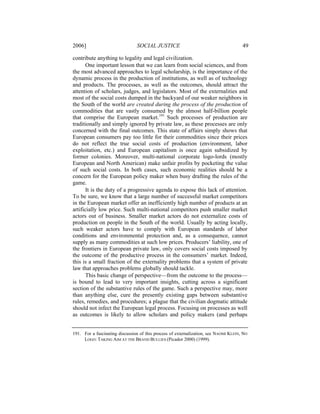 2006]                           SOCIAL JUSTICE                                        49

contribute anything to legality and legal civilization.
       One important lesson that we can learn from social sciences, and from
the most advanced approaches to legal scholarship, is the importance of the
dynamic process in the production of institutions, as well as of technology
and products. The processes, as well as the outcomes, should attract the
attention of scholars, judges, and legislators. Most of the externalities and
most of the social costs dumped in the backyard of our weaker neighbors in
the South of the world are created during the process of the production of
commodities that are vastly consumed by the almost half-billion people
that comprise the European market.191 Such processes of production are
traditionally and simply ignored by private law, as these processes are only
concerned with the final outcomes. This state of affairs simply shows that
European consumers pay too little for their commodities since their prices
do not reflect the true social costs of production (environment, labor
exploitation, etc.) and European capitalism is once again subsidized by
former colonies. Moreover, multi-national corporate logo-lords (mostly
European and North American) make unfair profits by pocketing the value
of such social costs. In both cases, such economic realities should be a
concern for the European policy maker when busy drafting the rules of the
game.
       It is the duty of a progressive agenda to expose this lack of attention.
To be sure, we know that a large number of successful market competitors
in the European market offer an inefficiently high number of products at an
artificially low price. Such multi-national competitors push smaller market
actors out of business. Smaller market actors do not externalize costs of
production on people in the South of the world. Usually by acting locally,
such weaker actors have to comply with European standards of labor
conditions and environmental protection and, as a consequence, cannot
supply as many commodities at such low prices. Producers’ liability, one of
the frontiers in European private law, only covers social costs imposed by
the outcome of the productive process in the consumers’ market. Indeed,
this is a small fraction of the externality problems that a system of private
law that approaches problems globally should tackle.
       This basic change of perspective—from the outcome to the process—
is bound to lead to very important insights, cutting across a significant
section of the substantive rules of the game. Such a perspective may, more
than anything else, cure the presently existing gaps between substantive
rules, remedies, and procedures; a plague that the civilian dogmatic attitude
should not infect the European legal process. Focusing on processes as well
as outcomes is likely to allow scholars and policy makers (and perhaps


191. For a fascinating discussion of this process of externalization, see NAOMI KLEIN, NO
     LOGO: TAKING AIM AT THE BRAND BULLIES (Picador 2000) (1999).
 