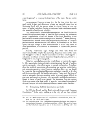 50                       NEW ENGLAND LAW REVIEW                                 [Vol. 41:1

even the people!) to perceive the importance of the stakes that are on the
table.
       A progressive European private law, for the time being, does not
really exist. In fact, such European private law can only stem from an
ideological break with the current phase in which Europe is a servant
agency of global capitalism. Such a revolutionary break requires an agenda
that is capable of spelling out priorities.
       Any transformative agenda in European private law should begin with
the full disruption of the cages of formalist legal thinking that inhibit the
people’s appreciation of the full domain of the legal possibility in the
process of social transformation and political decisions.192 More generally,
after formalism, the next enemy of a progressive legal system in Europe is
professionalism. Professionalism also should be dismissed as the main
agency of legal change. In fact, professionalism is by its very nature an
elitist phenomenon, which should be subordinate to a democratic political
process.
       Socially responsible legal change can stem only from the
empowerment of the people, thus exploiting the justice motive of the weak
and the oppressed. This is why the issue of access to law, which requires a
substantial investment of public funds into the judicial process, should be a
top priority in our progressive agenda.
       Only in a second phase, once the people begin to trust the law again,
by fully appreciating its transformative potential, could the task of spelling
out the substantive rules of the game be started, perhaps in a first phase
along the political compromise of promoting and asserting redistributive
and progressive projects within European capitalism. However, one should
be aware that the social traits of European capitalism were able to develop
only in competition with the Socialist alternative. Today, until the threat of
such an alternative becomes credible again, it is much more difficult to
overcome and transform the many rules, principles, and ideologies that are
biased in favor of profit over people. But departing from the current
ideology remains to be done, and it is better for professional disruption of
the new European private law industry to happen sooner rather than later.

      C. Restructuring the Field: Constitutions and Codes
    In 2005, the French and the Dutch rejected the proposed European
Constitution.193 In the weeks leading up to the vote, left and right political


192. See Karl E. Klare, Legal Culture and Transformative Constitutionalism, 14 S. AFR. J.
     HUM. RTS. 146, 150-51, 166-72 (1998).
193. See Ratification of the Treaty Establishing a Constitution for Europe, http://europa.eu.
     int/constitution/referendum_en.htm (last visited Dec. 4, 2006) (“The people of France
     and the Netherlands rejected the text of the Constitution on 29 May and 1 June
 