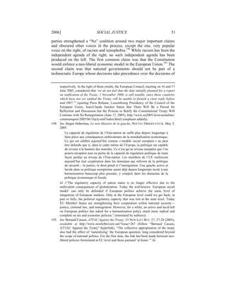 2006]                             SOCIAL JUSTICE                                            51

parties strengthened a “No” coalition around two major important claims
and obscured other voices in the process, except the one, very popular
voice on the right, of racism and xenophobia.194 While racism has been the
independent agenda of the right, no such independent agenda has been
produced on the left. The first common claim was that the Constitution
would enforce a neo-liberal economic model in the European Union.195 The
second claim was that national governments should not be part of a
technocratic Europe whose decisions take precedence over the decisions of


     respectively. In the light of these results, the European Council, meeting on 16 and 17
     June 2005, considered that ‘we do not feel that the date initially planned for a report
     on ratification of the Treaty, 1 November 2006, is still tenable, since those countries
     which have not yet ratified the Treaty will be unable to furnish a clear reply before
     mid-2007.’” (quoting Press Release, Luxembourg Presidency of the Council of the
     European Union, Jean-Claude Juncker States that There Will Be a Period for
     Reflection and Discussion but the Process to Ratify the Constitutional Treaty Will
     Continue with No Renegotiation (June 17, 2005), http://www.eu2005.lu/en/actualites/
     communiques/2005/06/16jclj-ratif/index.html) (emphasis added)).
194. See Jürgen Habermas, Le non illusoire de la gauche, NOUVEL OBSERVATEUR, May 5,
     2005.
          La capacité de régulation de l’Etat-nation ne suffit plus depuis longtemps à
          faire pièce aux conséquences ambivalentes de la mondialisation économique.
          Ce qui est célébré aujourd’hui comme « modèle social européen » ne peut
          être défendu que si, dans le cadre même de l’Europe, la politique est capable
          de revenir à la hauteur des marchés. Ce n’est qu’au niveau européen que l’on
          pourra récupérer tout ou partie de la capacité de régulation politique de toute
          façon perdue au niveau de l’Etat-nation. Les membres de l’UE renforcent
          aujourd’hui leur coopération dans les domaines qui relèvent de la politique
          de sécurité – la justice, le droit pénal et l’immigration. Une gauche active et
          lucide dans sa politique européenne aurait déjà depuis longtemps incité à une
          harmonisation beaucoup plus poussée, y compris dans les domaines de la
          politique économique et fiscale.
     Id. (“The regulatory capacity of nation states is no longer effective due to the
     ambivalent consequences of globalization. Today the well-known ‘European social
     model’ can only be defended if European politics achieve the same level of
     integration of European markets. Only at the European level could we get back, in
     part or fully, the political regulatory capacity that was lost at the state level. Today
     EU Member States are strengthening their cooperation within national security—
     justice, criminal law, and immigration. However, for a while, an active and lucid left
     on European politics has asked for a harmonization policy much more radical and
     complete on tax and economic policies.” (translated by authors)).
195. See Bernard Cassen, ATTAC Against the Treaty, 33 NEW LEFT REV. 27, 27-28 (2005),
     available at http://www.newleftreview.net/?issue=267 (follow “Bernard Cassen,
     ATTAC Against the Treaty” hyperlink). “The collective appropriation of the treaty
     also had the effect of ‘naturalizing’ the European question, long considered beyond
     the scope of national politics. For the first time, the link has been made between neo-
     liberal policies formulated at EU level and those pursued ‘at home.’” Id.
 