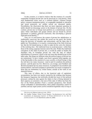 2006]                        SOCIAL JUSTICE                                  53

      In this scenario, it is hard to believe that the creation of a socially
responsible European private law can be perceived as a top priority, when
such fundamental issues such as a common defense, common foreign
policy, common immigration policy, or comparable standards in education
and social protection, are neither solved nor discussed openly.
Nevertheless, the observation that there are more important questions to
tackle should not discourage action in the domain of private law. On the
contrary, private law in Europe must perform as a constitutional, societal
space where individuals and groups interact and are bound by private
agreements or publicly enforced constraints, thus developing a genuine
legal and social identity.200
      True, as it is well known, the system of private law adjudication, as
traditionally conceived, has neither the sword nor the purse; the former
being the province of remedies and enforcement, and the latter that of
public law. Nevertheless, it is exactly a restructuring of the field of private
law that the left should pursue in order to make the law serve the interests
of the working class—the traditional loser in social processes—rather than
those of the strong corporate interests and of the elite. Within the traditional
conception of the field of private law, it would be unfair to burden the
shoulders only of European private law with the task of radical
redistribution of resources, which is the real issue that should be put on the
table today. But things are different when the political spaces of private law
are restructured. To put it simply, seen from a genuine leftist agenda, one
of the big hurdles in the creation of a more socially civilized Europe is that
the rich have too many resources—used in part to condition the political
process—and the poor too few. Moreover, on average, each Northern and
Western European has too many resources, if compared to his Southern and
Eastern fellows; and each European in general has too much if compared to
those that are maintained, by violent means, outside of the walls of our
shameful fortress.
      This state of affairs, due to the historical path of capitalistic
accumulation, has been very poorly resisted by the working class because
the bourgeois hegemony has artificially divided the losers of the political
processes, setting the ones against the others in fear of being demoted in
their capacity as consumers. (An icon of this state of affairs has been the
fear of the Polish plumber.) From a socialist perspective, that should
remain embedded in internationalism, these global inequalities cannot be
justified, and any legal system can be considered legitimate only as long as


     DEUTSCHLAND (Marcus Lutter et al. eds., 1993)).
200. See Gunther Teubner, Global Private Regimes: Neo-Spontaneous Law and Dual
     Constitution of Autonomous Sectors?, in PUBLIC GOVERNANCE IN THE AGE OF
     GLOBALIZATION 71, 71-87 (Karl-Heinz Ladeur ed., 2004).
 