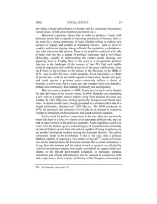 2006]                         SOCIAL JUSTICE                                55

providing a broad redistribution of income and by sustaining fundamental
human needs. (Think about landlord and tenant law.)
      Historical experience shows that in order to produce a break with
dominant trends that is capable of recreating conditions of fairness, there is
the need for a strong community of legal scholars willing to explore new
avenues of inquiry and capable of translating notions—such as those of
equality and human dignity, always offended by capitalistic exploitation—
into rules of private law notions. There is the need for a political will, able
to inject into the law a degree of political legitimacy and a self-critical
philosophy, capable of understanding the current global ideology and
departing from it. Finally, there is the need of a recognizable political
function in the landscape of the sources of law. We find such visible
political inspiration and symbolic power in all the great codifications, from
the French, to the German, to the Italian, to the Mexican, to the DDR of
1975—just to offer the most visible examples. Most importantly, a reform
of private law—with its inevitable aspects of innovation, breaks with past,
and revolt against a previous order—inherently reflects a desire of
progress, a move away from a status quo that is perceived as non-desirable,
perhaps also technically, but certainly politically and ideologically.
      Here are some examples. In 1804, France was trying to move beyond
the class privileges of the ancién regime. In 1900, Germany was attempting
a new start as a mighty unitary empire, away from political divisions and
warfare. In 1942, Italy was reacting against the bourgeois and liberal legal
order. A similar social revolt, though grounded in a socialist rather than in a
fascist philosophy, characterized 1950 Mexico. The DDR produced, in
1975, an advanced and innovative Civil Code in an attempt to overcome
bourgeois formalism, professionalism, and faked economic equality.
      Such a need for political inspiration, to be sure, does not necessarily
mean that there is a need or a desire of an autocratic political rule, such as
that in place in most of the previous examples. Such inspiration could well
come from the bottom up, as a cultural legacy of an intellectual community
of critical thinkers worth their salt and not capable of being transformed in
yet another ideological industry serving the dominant rhetoric. This global
community needs to be established. If this is the case, then a political
platform capable of inspiring a “not merely technical”203 system of private
law can be inducted from the historical moment that a social community is
living, from the tensions and the stakes of such a moment, as reflected by
constitution-making exercises that might, and indeed do, appear under new
clothes in the present post-modern condition. In particular, political
inspiration and critical self-reflection can be induced in comparison with
other experiences, from a desire of identity of the European community in


203. See Kennedy, supra note 185.
 