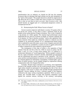 2006]                         SOCIAL JUSTICE                                    57

transformation into an industry) we should not fall into the romantic
Savignian idea (or ideology) that legal scholars are the only interpreters of
the “spirit of the people.” The people themselves should be empowered to
talk about the law in order to make their sense of justice (or of injustice).
This is why we now have to turn to an area—that of access to law—that
should become an integral part of a restructured progressive notion of
European private law.207

     D. Restructuring the Field: Whose Access to Justice?
       Access to justice empowers individuals in society. If it grants a bite to
the private law system, it may allow at least a minimum check by the
people on the current decline of legal civilization. This is why it should be
a top priority of a leftist agenda. The smartest legal professional cannot
understand the law and see its decline as deeply as someone suffering due
to its injustice. In “face to faceless societies,” such as the capitalistic ones,
where someone whose rights are violated by a bank or a telecom can only
complain to an answering machine or to a disempowered human being,
who is exploited in some call center, access to law is largely reserved to the
haves. Have-nots are excluded by a system of courts in which enforcement
of rights is progressively more expensive and privatized.208
       The consequence of this state of affairs is the separation of legal
scholars from the real life of the law. With no access to justice, the law
lacks a soul. It is not a living social creature but it is reduced to a
technocratic laboratory of “social engineering.” With no people’s control of
the law, legal civilization is bound to decline. Individuals get disengaged
and are transformed into passive spectators of the “spectacle.” The civic
sense and the social participation in a process of civilization are substituted
by a brutish appetite for materialistic consumption. Violated rights, such as
those of airline travelers, can be cheaply bought by corporations offering
compensation with a few frequent flier miles.
       Currently, Western legal civilization is in disarray, most importantly
because of the attitude towards it by the world economic power. European
legal culture should not participate in downgrading the rule of law into a
pale rhetoric, with access to justice only possible through entrepreneurial
plaintiffs’ lawyers making out from a selected sample of the disgraces
suffered by the many victims of predatory capitalism. With no access to
justice, the “invisible hand” of legal and economic integration works
against the common interest, favoring, to the contrary, rent-seeking


207. The classic example of this idea is authored by LAURA NADER in THE LIFE OF THE
     LAW (2002).
208. See Laura Nader, Alternatives to the American Judicial System, in NO ACCESS TO
     LAW: ALTERNATIVES TO THE U.S. JUDICIAL SYSTEM 3, 3-5 (Laura Nader ed., 1980).
 