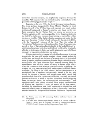 2006]                          SOCIAL JUSTICE                                     59

in faceless industrial societies, and prophetically suspicious towards the
rise of the ADR industry, but it was still motivated by a sincere belief in the
possibility of bringing justice to the people.211
      Beginning in the early 1980s, the global ideological picture changed.
Neo-liberal policies, inaugurated by Prime Minister Thatcher in Great
Britain, the crib of the Welfare State, and imported on a much weaker
institutional background in Reagan’s America, were based on the very
basic assumption that the Welfare State was simply too expensive. A
Western capitalist model, busy to outspend the Soviet Block in order to win
the Cold War, had to save resources by privatizing as much of its welfare
services as possible. Public shelters, health, education, and justice for the
poor were the natural “victims” of such cut-backs. By the end of the 1980s,
with the “successful” outcome of the Cold War, this policy of
“privatization” had overcome the boundaries of the Anglo-American world,
as well as those of the traditional political right. At the “end of history,” re-
distributional practices, both direct and indirect, could not be structurally
afforded in the domains of shelter and health, let alone the survival of those
secondary in importance, of education and justice.
      With no desire to invest money in legal aid and programs for access
to courts for the poor, with a quite sustained cultural crusade against the
welfare state and its policies, the future of access to justice, in the original
sense of granting equal opportunities to litigation for the rich and the poor,
seemed quite grim. Some countries simply stopped worrying about the
unsatisfactory state of their systems of access to justice, while others,
where the system was more advanced, were undermining its legitimacy by
working out even more privatized and justice-remote models of dispute
resolution. The birth of the ADR industry, and the development of a
professional class of mediators, not necessarily trained in the law, who
served the interests of harmony and non-adversary social control, had
transformed the issue of access to courts of law for everybody into that of
limiting such access as much as possible, by creating an alternative not
based on adversary justice, but on harmony and governmentality,212 and
most importantly, quite entirely privatized. These general transformations
of Western law, involving a variety of aspects of the legal system,
including the rehabilitative ideal (itself expensive) in criminal law, and
more generally the target of pursuing social justice through law, have been
exported worldwide, incorporated in Structural Adjustment Programs and


211. See NADER, supra note 207 (containing Nader’s intellectual itinerary and
     bibliography).
212. In the sense of the famous College de France lectures of M. Foucault. See MICHEL
     FOUCAULT, “SOCIETY MUST BE DEFENDED”: LECTURES AT THE COLLÈGE DE FRANCE
     1975-1976 (Arnold I. Davidson ed., David Macey trans., Picador 2003).
 