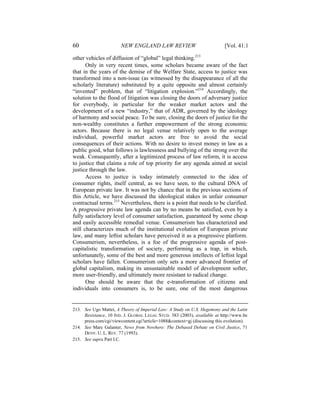 60                      NEW ENGLAND LAW REVIEW                             [Vol. 41:1

other vehicles of diffusion of “global” legal thinking.213
       Only in very recent times, some scholars became aware of the fact
that in the years of the demise of the Welfare State, access to justice was
transformed into a non-issue (as witnessed by the disappearance of all the
scholarly literature) substituted by a quite opposite and almost certainly
“invented” problem, that of “litigation explosion.”214 Accordingly, the
solution to the flood of litigation was closing the doors of adversary justice
for everybody, in particular for the weaker market actors and the
development of a new “industry,” that of ADR, governed by the ideology
of harmony and social peace. To be sure, closing the doors of justice for the
non-wealthy constitutes a further empowerment of the strong economic
actors. Because there is no legal venue relatively open to the average
individual, powerful market actors are free to avoid the social
consequences of their actions. With no desire to invest money in law as a
public good, what follows is lawlessness and bullying of the strong over the
weak. Consequently, after a legitimized process of law reform, it is access
to justice that claims a role of top priority for any agenda aimed at social
justice through the law.
       Access to justice is today intimately connected to the idea of
consumer rights, itself central, as we have seen, to the cultural DNA of
European private law. It was not by chance that in the previous sections of
this Article, we have discussed the ideological stakes in unfair consumer
contractual terms.215 Nevertheless, there is a point that needs to be clarified.
A progressive private law agenda can by no means be satisfied, even by a
fully satisfactory level of consumer satisfaction, guaranteed by some cheap
and easily accessible remedial venue. Consumerism has characterized and
still characterizes much of the institutional evolution of European private
law, and many leftist scholars have perceived it as a progressive platform.
Consumerism, nevertheless, is a foe of the progressive agenda of post-
capitalistic transformation of society, performing as a trap, in which,
unfortunately, some of the best and more generous intellects of leftist legal
scholars have fallen. Consumerism only sets a more advanced frontier of
global capitalism, making its unsustainable model of development softer,
more user-friendly, and ultimately more resistant to radical change.
       One should be aware that the e-transformation of citizens and
individuals into consumers is, to be sure, one of the most dangerous


213. See Ugo Mattei, A Theory of Imperial Law: A Study on U.S. Hegemony and the Latin
     Resistance, 10 IND. J. GLOBAL LEGAL STUD. 383 (2003), available at http://www.be
     press.com/cgi/viewcontent.cgi?article=1088&context=gj (discussing this evolution).
214. See Marc Galanter, News from Nowhere: The Debased Debate on Civil Justice, 71
     DENV. U. L. REV. 77 (1993).
215. See supra Part I.C.
 