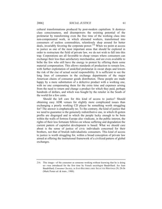 2006]                          SOCIAL JUSTICE                                     61

cultural transformations produced by post-modern capitalism. It destroys
class consciousness, and disempowers the resisting potential of the
proletariat by transforming even the free time of the working class into
non-compensated work, in which alienated workers, transformed into
consumers of useless commodities, relentlessly shop around for better
deals, invariably favoring the corporate power.216 When we point at access
to justice as one of the most important areas that should be explored in
order to restructure the field of private law, we do not wish to fall into this
trap. Corporations are all favorable to cheap venues where consumers can
exchange their less than satisfactory merchandise, and are even available to
bribe the few who still have the energy to protest by offering them some
material compensation. This allows standards of production to remain low,
with further exploitation of unskilled proletariat in sweat shops and lowers
the risk of the rise of actual social responsibility. It is sufficient to see the
long lines of consumers in the exchange departments of the major
American chains of consumer goods distribution. These people are made
happy by a mere substitution of a defective product with a working one,
with no one compensating them for the extra time and expenses arising
from the need to return and change a product for which they paid, perhaps
hundreds of dollars, and which was bought by the retailer in the South of
the world for a few cents.
      Should the left care for this kind of access to justice? Should
obtaining easy ADR venues for slightly more complicated issues than
exchanging a poorly working CD player be something worth struggling
for? The answer is emphatically no. To the contrary, the kind of justice that
we need to guarantee is the genuinely redistributive one, in which ill-gotten
profits are disgorged and in which the people lucky enough to be born
within the walls of fortress Europe also vindicate, in the public interest, the
rights of their less fortunate fellows on whose suffering and degradation the
current pattern of capitalist development is based. What we should care
about is the sense of justice of civic individuals concerned for their
brothers, not that of brutish individualistic consumers. This kind of access
to justice is worth struggling for, within a broad conception of private law
aimed at offering the institutional framework of a civilized pattern of global
exchanges.




216. This image—of the consumer as someone working without knowing that he is doing
     so—was introduced for the first time by French sociologist Baudrillard. See Jean
     Baudrillard, Consumer Society, in JEAN BAUDRILLARD: SELECTED WRITINGS 29, 29-56
     (Mark Poster ed. & trans., 1988).
 