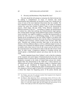62                      NEW ENGLAND LAW REVIEW                             [Vol. 41:1


      E. Diversity and Distribution: Why Should We Care?
       Not only should the left attempt to restructure the field of private law
by making it comprehensive of issues of inclusion and social
transformation that traditionally are beyond its scope, but it should also be
aware of some of the most important observations thus far available. The
most important lessons in economic sociology in the realm of European
contract law came from Gunther Teubner’s study on the harmonization
process, which began with the Unfair Terms Directive transposed in
different territories of the EU.217 According to Teubner, the harmonization
of contract law, rather than unifying, has irritated domestic legal regimes,
thus creating deeper cleavages among different legal systems. In taking this
lesson seriously, one might be tempted to conclude that harmonization or
private law rules are per se a self-defeating strategy, so that no political
agenda can be accomplished by this tool. While Teubner is an atheist with
regard to harmonization, he clearly shows that the effects of harmonization
in different socio-economic contexts produce more diversity rather than
unity. Therefore any welfarist provision, hard code, or any private law
directive will have different effects as well as a different impact in terms of
creating costs or benefits for different groups. It should thus be appreciated
in context, with a clear vision of who are the winners and who the losers of
the social processes it has produced in order to take the side in favor of the
latter. In other words, a progressive platform in European private law
should operate a distributional analysis and always take the side for the
weak.
       Another important lesson from Teubner’s work is that the evaluation
of the economic and social impact of harmonized private law rules in the
European Union is a job not only for economists, but also for lawyers. Such
perspective resonates in the works of United States private law scholar,
Robert Hale who demonstrated in the 1920s how a choice between two
different private law rules, including whether a judge or a legislator makes
it, entails a new distribution of bargaining power among private
individuals.218 Thus, in addressing the impact of harmonization on private
law, progressive lawyers ought to clarify how each particular rule expresses
a choice that shapes the bargaining power of the parties directly and


217. See Teubner, supra note 101, and more recently, Pierre Legrand, On the Singularity
     of Law, 47 HARV. INT’L L.J. 517 (2006).
218. See Robert L. Hale, Bargaining, Duress, and Economic Liberty, 43 COLUM. L. REV.
     603, 627-28 (1943) (“Bargaining power would be different were it not that the law
     endows some with rights that are more advantageous than those with which it endows
     others. It is with these unequal rights that men bargain and exert pressure on one
     another. These rights give birth to the unequal fruits of bargaining.”).
 