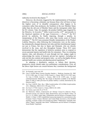 2006]                            SOCIAL JUSTICE                                        63

indirectly involved in the dispute.219
      However, the diversity triggered by the implementation of European
directives is becoming a dramatic one because those who will have to bear
the highest costs of its dreadful consequences often happen to be
consumers rather than producers, the Southern or the new Member States
rather than the old core of Member States and the immigrants rather than
the EU citizens. Take, for example, the product liability saga triggered by
the Directive. In González,220 Bilka Lavprisvarehus A/S221 and recently in
the theatrical repetition of the saga Commission v. France,222 the ECJ
proved its authority, by finally imposing, through a penalty, its
interpretation of the Directive, after more than twenty years of French
resistance.223 The ECJ non-consumer-friendly interpretation of the Product
Liability Directive, often following the Commission view on the matter,
has dramatically changed domestic tort rules and their distributional impact
not just in France, but also in Spain and Denmark, who are directly
involved in the issue, and also throughout Europe. These ECJ cases
demonstrate that the regulation of defective products aims to respond to
severe personal injuries and health risks for consumers. Thus, in evaluating
injuries, risks, and allocation of costs through tort law, judges ought to
acknowledge the variety of domestic private law regimes—including not
only tort but also contract and property rules—as well as the highly diverse
national health care systems and pharmaceutical regulations.224
      In adopting a distributive analysis to inform their decision,
progressive jurists should make two preliminary considerations. First, all
the above legal factors are crucial because they constitute the background

219. See Kennedy, supra note 185.
220. Case C-183/00, Maria Victoría González Sánchez v. Medicina Asturiana SA, 2002
     E.C.R. I-3901, para. 25; Case C-52/00, Comm’n v. France, 2002 E.C.R. I-3827, para.
     16; Case C-154/00, Comm’n v. Greece, 2002 E.C.R. I-3879, para. 12 (each
     contemporaneously finding that “the margin of discretion available to the Member
     States in order to make provision for product liability is entirely determined by the
     Directive itself”).
221. See Case C-402/03, Skov Æg v. Bilka Lavprisvarehus A/S & Bilka Lavprisvarehus
     A/S v. Mikkelsen, 2006 E.C.R. I-199, para. 37-39.
222. See Case C-177/04, Comm’n v. France, 2006 E.C.R. I-2461.
223. See Caruso, supra note 43, at 751-52.
224. See Marie-Eve Arbour, Compensation for Damage Caused by Defective Drugs:
     European Private Law Between Safety Requirements and Free-Market Values, 10
     EUR. L.J. 87 (2004); André Sapir, Globalisation and the Reform of European Social
     Models 1-2 (Sept. 9, 2005) (unpublished manuscript prepared for a presentation to the
     European Union’s Finance Ministers and Central Bank Governors at the ECOFIN
     meeting), available at http://www.bruegel.org (follow “Publications” hyperlink; then
     follow “Papers” hyperlink; then follow “Globalisation and the Reform of European
     Social Models” hyperlink).
 