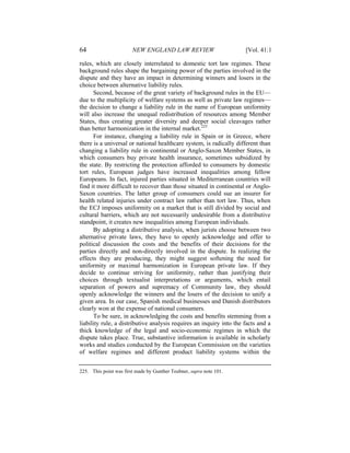 64                      NEW ENGLAND LAW REVIEW                       [Vol. 41:1

rules, which are closely interrelated to domestic tort law regimes. These
background rules shape the bargaining power of the parties involved in the
dispute and they have an impact in determining winners and losers in the
choice between alternative liability rules.
      Second, because of the great variety of background rules in the EU—
due to the multiplicity of welfare systems as well as private law regimes—
the decision to change a liability rule in the name of European uniformity
will also increase the unequal redistribution of resources among Member
States, thus creating greater diversity and deeper social cleavages rather
than better harmonization in the internal market.225
      For instance, changing a liability rule in Spain or in Greece, where
there is a universal or national healthcare system, is radically different than
changing a liability rule in continental or Anglo-Saxon Member States, in
which consumers buy private health insurance, sometimes subsidized by
the state. By restricting the protection afforded to consumers by domestic
tort rules, European judges have increased inequalities among fellow
Europeans. In fact, injured parties situated in Mediterranean countries will
find it more difficult to recover than those situated in continental or Anglo-
Saxon countries. The latter group of consumers could sue an insurer for
health related injuries under contract law rather than tort law. Thus, when
the ECJ imposes uniformity on a market that is still divided by social and
cultural barriers, which are not necessarily undesirable from a distributive
standpoint, it creates new inequalities among European individuals.
      By adopting a distributive analysis, when jurists choose between two
alternative private laws, they have to openly acknowledge and offer to
political discussion the costs and the benefits of their decisions for the
parties directly and non-directly involved in the dispute. In realizing the
effects they are producing, they might suggest softening the need for
uniformity or maximal harmonization in European private law. If they
decide to continue striving for uniformity, rather than justifying their
choices through textualist interpretations or arguments, which entail
separation of powers and supremacy of Community law, they should
openly acknowledge the winners and the losers of the decision to unify a
given area. In our case, Spanish medical businesses and Danish distributors
clearly won at the expense of national consumers.
      To be sure, in acknowledging the costs and benefits stemming from a
liability rule, a distributive analysis requires an inquiry into the facts and a
thick knowledge of the legal and socio-economic regimes in which the
dispute takes place. True, substantive information is available in scholarly
works and studies conducted by the European Commission on the varieties
of welfare regimes and different product liability systems within the


225. This point was first made by Gunther Teubner, supra note 101.
 
