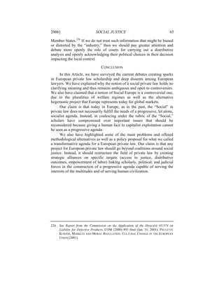 2006]                          SOCIAL JUSTICE                                     65

Member States.226 If we do not trust such information that might be biased
or distorted by the “industry,” then we should pay greater attention and
debate more openly the role of courts for carrying out a distributive
analysis and openly acknowledging their political choices in their decision
impacting the local context.

                                  CONCLUSION
      In this Article, we have surveyed the current debates creating sparks
in European private law scholarship and deep dissents among European
lawyers. We have explained why the notion of a social private law holds no
clarifying meaning and thus remains ambiguous and open to controversies.
We also have claimed that a notion of Social Europe is a controversial one,
due to the pluralities of welfare regimes as well as the alternative
hegemonic project that Europe represents today for global markets.
      Our claim is that today in Europe, as in the past, the “Social” in
private law does not necessarily fulfill the needs of a progressive, let alone,
socialist agenda. Instead, in coalescing under the rubric of the “Social,”
scholars have compromised over important issues that should be
reconsidered because giving a human face to capitalist exploitation cannot
be seen as a progressive agenda.
      We also have highlighted some of the main problems and offered
methodological alternatives as well as a policy proposal for what we called
a transformative agenda for a European private law. Our claim is that any
project for European private law should go beyond coalitions around social
justice. Instead, it should restructure the field of private law by creating
strategic alliances on specific targets (access to justice, distributive
outcomes, empowerment of labor) linking scholarly, political, and judicial
forces in the construction of a progressive agenda capable of serving the
interests of the multitudes and of serving human civilization.




226. See Report from the Commission on the Application of the Directive 85/374 on
     Liability for Defective Products, COM (2000) 893 final (Jan. 31, 2001); PAULETTE
     KURZER, MARKETS AND MORAL REGULATION: CULTURAL CHANGE IN THE EUROPEAN
     UNION (2001).
 