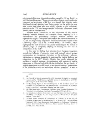 2006]                            SOCIAL JUSTICE                                            9

enforcement of the new rights and remedies granted by EC law directly to
individuals and to groups.29 Domestic courts have largely contributed to the
expansion and application of EC law, even though their behavior varies
significantly in each Member State. Jurists pointed out that within the same
legal system, legal elites, who were initially reluctant to refer preliminary
questions to the ECJ, later began to deploy preliminary rulings as a means
for their judicial empowerment.30
      Scholars wrote extensively on the uniqueness of this judicial
exchange between domestic and European courts, depicting it as a
constitutional and participatory dialogue between national and
supranational judges. Some jurists stressed how the constitutionalization of
EC law has progressively empowered national courts as the “agents of the
Community order” vis a vis Member States.31 In contrast, others
highlighted that such processes vary greatly depending on the attitude of
national judges in sheepishly adopting or resisting EC law and its
interpretation by the ECJ.32
      In this vein, by shifting their attention from European integration
towards the behavior of domestic courts and national interest groups,
commentators are increasingly focusing on the preliminary reference
mechanism as a unique standpoint to understand the judicial dialogue and
cooperation in the EU.33 Finally, Micklitz has openly addressed the
problem of political legitimacy in conjunction with patterns of judicial
cooperation in different legal fields. He has highlighted that any inquiry of
judicial cooperation in the EU needs to take into account the “preparedness
of the national courts to use preliminary reference procedure” as well as


         Justice.
      Id.
29.   See CRAIG & DE BÚRCA, supra note 10, at 528 (discussing the legality of community
      measures); id. at 178-229 (explaining the EC doctrine of direct effect); id. at 397-431
      (discussing the EC doctrine of state liability).
30.   See P.P. Craig, Report on the United Kingdom, in THE EUROPEAN COURT AND
      NATIONAL COURTS—DOCTRINE AND JURISPRUDENCE: LEGAL CHANGE IN ITS SOCIAL
      CONTEXT 195, 220-21 (Anne-Marie Slaughter et al. eds., 1998).
31.   Id.; Alec Stone Sweet, Constitutional Dialogues in the European Community, EUI
      WORKING PAPERS (European Univ. Inst., Florence), Dec. 1995, at 1, 22-26.
32.   See LISA CONANT, JUSTICE CONTAINED: LAW AND POLITICS IN THE EUROPEAN UNION
      74 (2002); Leone Niglia, The Non-Europeanization of Private Law, 9 EUR. REV.
      PRIVATE L. 575 (2001).
33.   See Paul Davies, Transfers of Undertakings, in LABOUR LAW IN THE COURTS:
      NATIONAL JUDGES AND THE EUROPEAN COURT OF JUSTICE 131, 131-228 (Silvana
      Sciarra ed., 2001); Claire Kirkpatrick, Gender Equality: A Fundamental Dialogue, in
      LABOUR LAW IN THE COURTS: NATIONAL JUDGES AND THE EUROPEAN COURT OF
      JUSTICE, supra, at 31, 41-130.
 