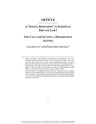 ARTICLE

     A “SOCIAL DIMENSION” IN EUROPEAN
               PRIVATE LAW?

    THE CALL FOR SETTING A PROGRESSIVE
                 AGENDA

       UGO MATTEI* AND FERNANDA NICOLA†



*
     Alfred and Hanna Fromm Professor of International and Comparative Law, U.C.
     Hastings; Professore Ordinario di Diritto Civile, Universita’ di Torino. Part of this
     paper has been written at the Centro Linceo Interdisciplinare Segre, Accademia
     Nazionale dei Lincei, Rome, where I am currently serving as a Research Associate. A
     lecture based on this paper has been delivered at the New England School of Law,
     March 2, 2006 and a talk at the Harvard Law School at the Symposium on Legal
     Diffusion of the Harvard International Law Journal, March, 4, 2006.
†
     Associate Professor, Washington College of the Law, American University, Adjunct
     Professor at New England School of Law. We wish to thank Duncan Kennedy, Mauro
     Bussani, Daniela Caruso, Michele Graziadei, Maria Rosaria Marella, Arnulf Becker
     Lorca and Anna di Robilant for ongoing conversations on this topic and their helpful
     comments on this work.




                                           1




Electronic copy of this paper is available at: http://ssrn.com/abstract=961886
 