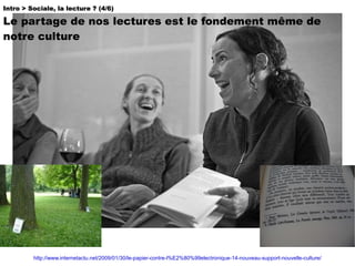 Intro > Sociale, la lecture ? (4/6)  Le partage de nos lectures est le fondement même de notre culture http://www.internetactu.net/2009/01/30/le-papier-contre-l%E2%80%99electronique-14-nouveau-support-nouvelle-culture/ 