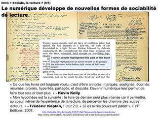 « Ce que les livres ont toujours voulu, c’est d’être annotés, marqués, soulignés, écornés, résumés, croisés, hyperliés, partagés, et discutés. Devenir numérique leur permet de faire tout cela et bien plus. »  -  Kevin Kelly « Mon hypothèse est la suivante : le livre de demain sera plus intense car il permettra, au coeur même de l’expérience de la lecture, de percevoir les chemins des autres lecteurs. »   - Frédéric Kaplan,  Futur 2.0, « Si les livres pouvaient parler », FYP Editions, 2007.  Intro > Sociale, la lecture ? (5/6) Le numérique développe de nouvelles formes de sociabilité de lecture  http://lafeuille.blog.lemonde.fr/2011/04/19/que-vont-devenir-les-livres/ http://www.internetactu.net/2007/04/23/futur-20-si-les-livres-pouvaient-parler/ 