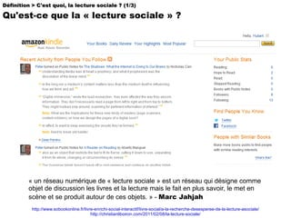 http://www.sobookonline.fr/livre-enrichi-social-interactif/livre-social/a-la-recherche-desesperee-de-la-lecture-asociale/ http://christianliboiron.com/2011/02/08/la-lecture-sociale/ « un réseau numérique de « lecture sociale » est un réseau qui désigne comme objet de discussion les livres et la lecture mais le fait en plus savoir, le met en scène et se produit autour de ces objets. » -  Marc Jahjah Définition > C'est quoi, la lecture sociale ? (1/3) Qu'est-ce que la « lecture sociale » ? 