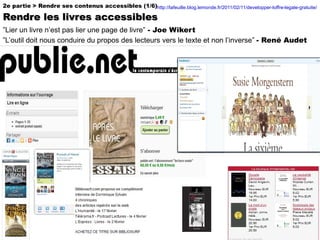 2e partie > Rendre ses contenus accessibles (1/6) Rendre les livres accessibles http://lafeuille.blog.lemonde.fr/2011/02/11/developper-loffre-legale-gratuite/   ” Lier un livre n’est pas lier une page de livre”   - Joe Wikert  ”L’outil doit nous conduire du propos des lecteurs vers le texte et non l’inverse”  - René Audet 