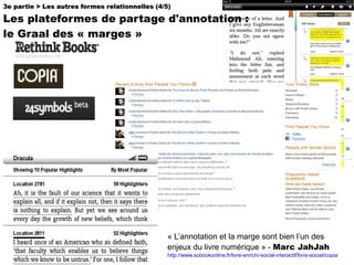 « L’annotation et la marge sont bien l’un des enjeux du livre numérique » -  Marc JahJah http://www.sobookonline.fr/livre-enrichi-social-interactif/livre-social/copia-va-vendre-des-livres-numeriques-avec-des-annotations-dauteurs/ 3e partie > Les autres formes relationnelles (4/5) Les plateformes de partage d'annotation :  le Graal des « marges » 