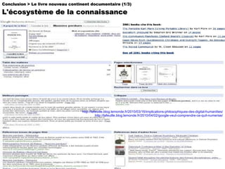 http://lafeuille.blog.lemonde.fr/2010/03/16/implications-philosophiques-des-digital-humanities/ http://lafeuille.blog.lemonde.fr/2010/04/02/google-veut-comprendre-ce-quil-numerise/ Conclusion > Le livre nouveau continent documentaire (1/3) L'écosystème de la connaissance 