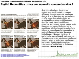 Conclusion > Le livre nouveau continent documentaire (2/3) Digital Humanities : vers une nouvelle compréhension ? http://lafeuille.blog.lemonde.fr/2010/09/13/le-livre-applicatif/   http://lafeuille.blog.lemonde.fr/2009/09/08/levolution-de-levolution/ http://lafeuille.blog.lemonde.fr/?s=Digital+humanitie s Quand tous les livres deviendront entièrement numériques (…) chaque référence littéraire sera mise en réseau dans le livre et dans tous les autres livres. (…) Au cours du prochain siècle, les savants et les amateurs, aidés par des algorithmes de calcul, vont tricoter ensemble les livres du monde en une seule littérature en réseau. Un lecteur sera capable de générer le graphe social d’une idée ou la chronologie d’un concept ou la carte d’influence d’une idée dans une bibliothèque… Nous en viendrons à comprendre que nul travail, nulle idée ne s’impose seule, mais que toutes les choses, bonnes, vraies et belles sont en réseaux, composent des écosystèmes pièces interreliées, d’entités liées et de travaux similaires.  -  Kevin Kelly 