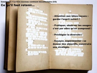 - Attention aux idées reçues : garder l'esprit ouvert ! - Pratiquer, observer les usages : c'est par elles qu'on comprend ! - Privilégier la diversité !   - Essayer, expérimenter : se donner des objectifs, construire une stratégie. - accès Conclusion > Le livre nouveau continent documentaire (3/3) Ce qu'il faut retenir...  