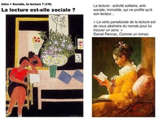 La lecture : activité solitaire, anti-sociale, immobile, qui ne profite qu'à son lecteur... « La vertu paradoxale de la lecture est de nous abstraire du monde pour lui trouver un sens. » Daniel Pennac,  Comme un roman .  Intro > Sociale, la lecture ? (1/6)   La lecture est-elle sociale ? 