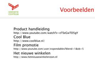 Voorbeelden
Product handleiding
http://www.youtube.com/watch?v=eTSeGwTD5gY
Cool Blue
http://www.coolblue.nl/
Film promotie
http://www.youtube.com/user/expendables?blend=1&ob=5
Het nieuwe winkelen
http://www.hetnieuwewinkelenzwn.nl
 