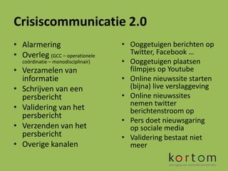 Crisiscommunicatie 2.0
• Alarmering                         • Ooggetuigen berichten op
• Overleg (GCC – operationele          Twitter, Facebook …
   coördinatie – monodisciplinair)   • Ooggetuigen plaatsen
• Verzamelen van                       filmpjes op Youtube
  informatie                         • Online nieuwssite starten
• Schrijven van een                    (bijna) live verslaggeving
  persbericht                        • Online nieuwssites
                                       nemen twitter
• Validering van het                   berichtenstroom op
  persbericht
                                     • Pers doet nieuwsgaring
• Verzenden van het                    op sociale media
  persbericht                        • Validering bestaat niet
• Overige kanalen                      meer
 