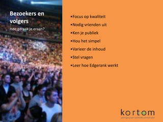 Bezoekers en           •Focus op kwaliteit
volgers                •Nodig vrienden uit
Hoe geraak je eraan?
                       •Ken je publiek
                       •Hou het simpel
                       •Varieer de inhoud
                       •Stel vragen
                       •Leer hoe Edgerank werkt
 