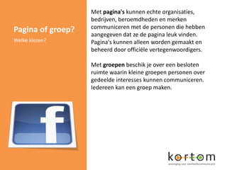 Met pagina's kunnen echte organisaties,
                   bedrijven, beroemdheden en merken
                   communiceren met de personen die hebben
Pagina of groep?   aangegeven dat ze de pagina leuk vinden.
Welke kiezen?      Pagina's kunnen alleen worden gemaakt en
                   beheerd door officiële vertegenwoordigers.

                   Met groepen beschik je over een besloten
                   ruimte waarin kleine groepen personen over
                   gedeelde interesses kunnen communiceren.
                   Iedereen kan een groep maken.
 