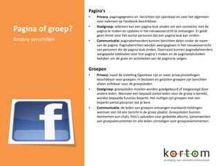 Pagina's
                     •   Privacy: paginagegevens en -berichten zijn openbaar en over het algemeen
                         voor iedereen op Facebook beschikbaar.
                     •
Pagina of groep?         Doelgroep: iedereen kan een pagina leuk vinden om een connectie met de
                         pagina te maken en updates in het nieuwsoverzicht te ontvangen. Er geldt
                         geen limiet voor het aantal personen dat een pagina leuk kan vinden.
Andere verschillen   •   Communicatie: paginabeheerders kunnen berichten delen onder de naam
                         van de pagina. Paginaberichten worden weergegeven in het nieuwsoverzicht
                         van personen die de pagina leuk vinden. Daarnaast kunnen paginabeheerders
                         aangepaste tabbladen voor hun pagina's maken en de paginastatistieken
                         bekijken om de groei en activiteiten van de pagina te volgen.

                     Groepen
                     •   Privacy: naast de instelling Openbaar zijn er meer privacyinstellingen
                         beschikbaar voor groepen. In besloten en gesloten groepen zijn berichten
                         alleen zichtbaar voor de groepsleden.
                     •   Doelgroep: groepsleden moeten worden goedgekeurd of toegevoegd door
                         andere leden. Wanneer een bepaald aantal leden voor de groep is bereikt,
                         worden bepaalde functies beperkt. Het nuttigst zijn groepen met een
                         beperkt aantal personen dat je kent.
                     •   Communicatie: de leden van groepen ontvangen standaard meldingen
                         wanneer een lid een bericht in de groep plaatst. Groepsleden kunnen
                         deelnemen aan chats, foto's uploaden naar gedeelde albums, samenwerken
                         aan groepsdocumenten en alle leden uitnodigen voor groepsevenementen.
 