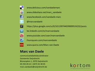 www.delicious.com/vandaelemarc
       www.slideshare.net/marc_vandaele
       www.facebook.com/vandaele.marc
       @marcvandaele
       https://plus.google.com/u/0/101199744039009524232/posts
       be.linkedin.com/in/marcvandaele
       www.youtube.com/user/marcvandaele
       Foursquare.com/marcvandaele
       www.quora.com/Marc-van-Daele

Marc van Daele
communicatiebeleidscoördinator
Gemeente Zwijndrecht
Binnenplein 1, 2070 Zwijndrecht
03 250 49 22 | 0475 92 48 03
marc.vandaele@zwijndrecht.be
 