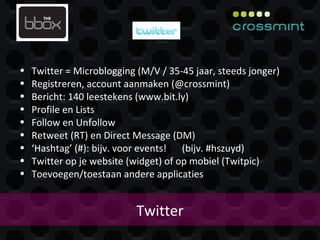 Twitter Twitter = Microblogging (M/V / 35-45 jaar, steeds jonger) Registreren, account aanmaken (@crossmint) Bericht: 140 leestekens (www.bit.ly) Profile en Lists Follow en Unfollow Retweet (RT) en Direct Message (DM) ‘ Hashtag’ (#): bijv. voor events!  (bijv. #hszuyd) Twitter op je website (widget) of op mobiel (Twitpic) Toevoegen/toestaan andere applicaties 