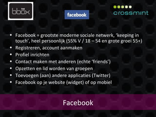 Facebook Facebook = grootste moderne sociale netwerk, ‘keeping in touch’, heel persoonlijk (55% V / 18 – 54 en grote groei 55+) Registreren, account aanmaken Profiel inrichten Contact maken met anderen (echte ‘friends’) Opzetten en lid worden van groepen Toevoegen (aan) andere applicaties (Twitter) Facebook op je website (widget) of op mobiel 