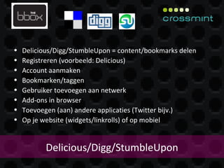 Delicious/Digg/StumbleUpon Delicious/Digg/StumbleUpon = content/bookmarks delen Registreren (voorbeeld: Delicious) Account aanmaken Bookmarken/taggen Gebruiker toevoegen aan netwerk Add-ons in browser Toevoegen (aan) andere applicaties (Twitter bijv.) Op je website (widgets/linkrolls) of op mobiel 