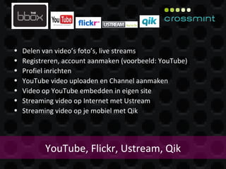 YouTube, Flickr, Ustream, Qik Delen van video’s foto’s, live streams Registreren, account aanmaken (voorbeeld: YouTube) Profiel inrichten YouTube video uploaden en Channel aanmaken Video op YouTube embedden in eigen site Streaming video op Internet met Ustream Streaming video op je mobiel met Qik 
